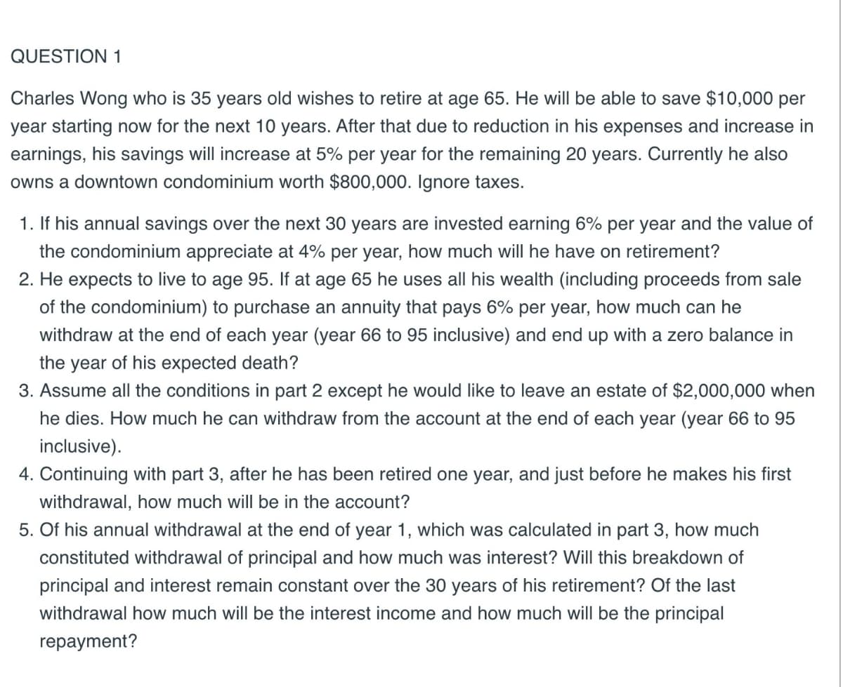 QUESTION 1
Charles Wong who is 35 years old wishes to retire at age 65. He will be able to save $10,000 per
year starting now for the next 10 years. After that due to reduction in his expenses and increase in
earnings, his savings will increase at 5% per year for the remaining 20 years. Currently he also
owns a downtown condominium worth $800,000. Ignore taxes.
1. If his annual savings over the next 30 years are invested earning 6% per year and the value of
the condominium appreciate at 4% per year, how much will he have on retirement?
2. He expects to live to age 95. If at age 65 he uses all his wealth (including proceeds from sale
of the condominium) to purchase an annuity that pays 6% per year, how much can he
withdraw at the end of each year (year 66 to 95 inclusive) and end up with a zero balance in
the year of his expected death?
3. Assume all the conditions in part 2 except he would like to leave an estate of $2,000,000 when
he dies. How much he can withdraw from the account at the end of each year (year 66 to 95
inclusive).
4. Continuing with part 3, after he has been retired one year, and just before he makes his first
withdrawal, how much will be in the account?
5. Of his annual withdrawal at the end of year 1, which was calculated in part 3, how much
constituted withdrawal of principal and how much was interest? Will this breakdown of
principal and interest remain constant over the 30 years of his retirement? Of the last
withdrawal how much will be the interest income and how much will be the principal
repayment?
