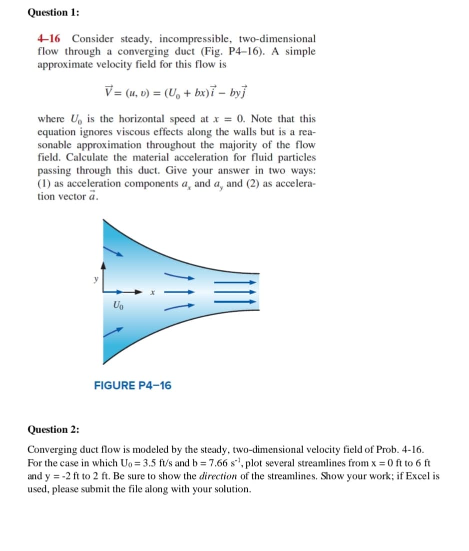 Question 1:
4-16 Consider steady, incompressible, two-dimensional
flow through a converging duct (Fig. P4-16). A simple
approximate velocity field for this flow is
V = (u, v) = (U, + bx)i – byj
where U, is the horizontal speed at x = 0. Note that this
equation ignores viscous effects along the walls but is a rea-
sonable approximation throughout the majority of the flow
field. Calculate the material acceleration for fluid particles
passing through this duct. Give your answer in two ways:
(1) as acceleration components a̟ and a, and (2) as accelera-
tion vector a.
Uo
FIGURE P4-16
Question 2:
Converging duct flow is modeled by the steady, two-dimensional velocity field of Prob. 4-16.
For the case in which Uo = 3.5 ft/s and b = 7.66 s', plot several streamlines from x = 0 ft to 6 ft
and y = -2 ft to 2 ft. Be sure to show the direction of the streamlines. Show your work; if Excel is
used, please submit the file along with your solution.
