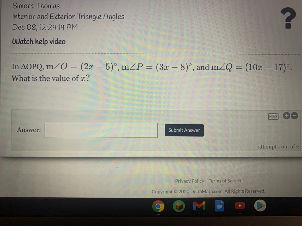 Simora Thomas
Interior and Exterior Triangle Angles
Dec 08, 12:29:19 PM
Watch help video
In AOPQ, mZO = (2x – 5)°, mZP = (3x – 8)°, and m2Q = (10x – 17)°.
What is the value of x?
Answer:
Submit Answer
attempt 1 out of 2
Privacy Policy Terms of Service
Copyright ©2020 DeltaMath.com. All Rights Reserved.
