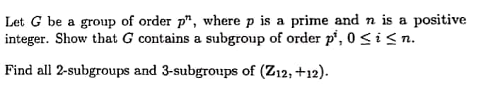 Let G be a group of order p", where p is a prime and n is a positive
integer. Show that G contains a subgroup of order p', 0 <i< n.
Find all 2-subgroups and 3-subgroups of (Z12, +12).
