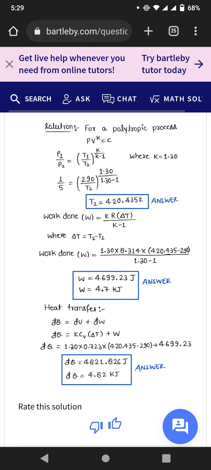 5:29
68%
bartleby.com/questic
+
25
Get live help whenever you
Try bartleby
->
tutor today
need from online tutors!
Q SEARCH
ASK
5 CHAT
νX MAΤΗ SOL'
lalutiong- For a palytropíc procCAS
pvK=c
(금)을
P1
where K-1.30
P2
Tz
1.30
290 1.30-1
Tz
Tz= 4 20.435k ANSWER
Work done (W) = KR(AT)
K-1
where AT =T2-TI
Work done () =
1.30X 8.314X (420.435-230)
1.30 -1
W =
4699.23 J
ANSWER
W = 4.7 KJ
Heat transfer :-
du + đw
do = KC, (AT) + w
= 1.30X0.723X (420.435-290)+4699.23
do =4821.826 J
ANSWER
do = 4.82 KJ
Rate this solution
לו יס
