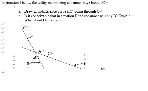 In situation I below the utility maximizing consumer buys bundle C.-
a. Draw an indifference curve (IC) going through C-
b. Is it conceivable that in situation II the consumer wil1 buy B? Explain.
c. What about D? Explain.
De
A
B
II
X-
