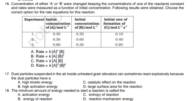 16. Concentration of either 'A' or 'B' were changed keeping the concentrations of one of the reactants constant
and rates were measured as a function of initial concentration. Following results were obtained. Choose the
correct option for the rate equations for this reaction.
Experiment Initial
Initial
concentration concentration formation of
of (B]/mol L*
Initial rate of
of JA]/mol L
|CI/mol Ls
1.
0.30
0.30
0.10
2.
0.30
0.60
0.40
0.60
0.30
0.20
A. Rate = k [A]? [(B]
B. Rate = k [A] [BF
C. Rate = k[A] [B]
D. Rate = k[A]² [B]°
17. Dust particles suspended in the air inside unheated grain elevators can sometimes react explosively because
the dust particles have a
A. high kinetic energy
B. high activation energy
18. The minimum amount of energy needed to start a reaction is called the
C. catalytic effect on the reaction
D. large surface area for the reaction
A. activation energy
B. energy of reaction
C. entropy of reaction
D. reaction mechanism energy
