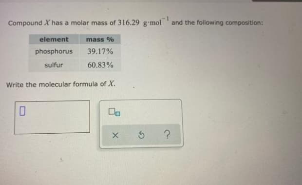 Compound X has a molar mass of 316.29 g-mol
and the following composition:
element
mass %
phosphorus
39.17%
sulfur
60.83%
Write the molecular formula of X.
