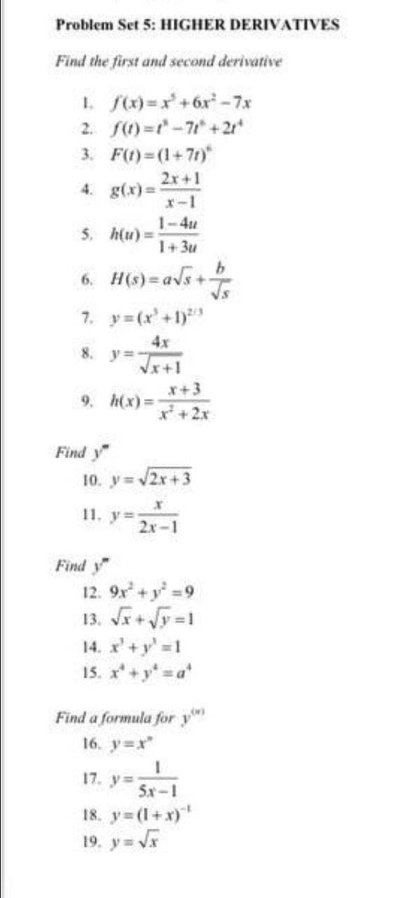 Problem Set 5: HIGHER DERIVATIVES
Find the first and second derivative
1. fx) =x+6x -7x
2. S)=r-7 + 2r*
3. F(1)= (1+7t)
2x+1
4. g(x) =
x-1
1-4u
5. h(u) =
1+3u
6. H(s)=avs+
7. y=(x'+1)
4x
y =
8.
x+3
9. h(x)%=D
+2x
Find y
10. y 2x+3
11. y=
2x-1
Find y
12. 9x+y 9
13. Jr+ Vy =1
14. x'+y' 1
is. x+y a
Find a formula for y
16. y=x"
17. y%=
5x-1
18. y (1+x)
19. y= Vr
