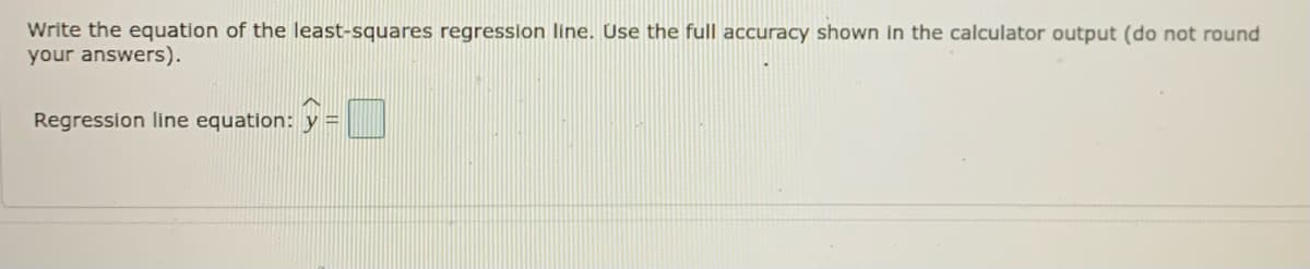 Write the equation of the least-squares regression line. Use the full accuracy shown in the calculator output (do not round
your answers).
Regression line equation:
