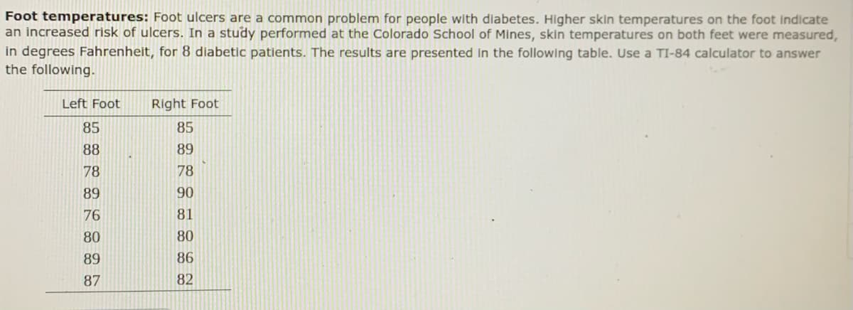 Foot temperatures: Foot ulcers are a common problem for people with diabetes. Higher skin temperatures on the foot indicate
an increased risk of ulcers. In a study performed at the Colorado School of Mines, skin temperatures on both feet were measured,
in degrees Fahrenheit, for 8 diabetic patients. The results are presented in the following table. Use a TI-84 calculator to answer
the following.
Left Foot
Right Foot
85
85
88
89
78
78
89
90
76
81
80
80
89
86
87
82
