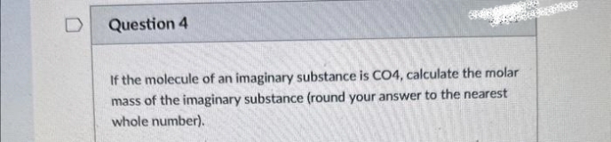 Question 4
If the molecule of an imaginary substance is CO4, calculate the molar
mass of the imaginary substance (round your answer to the nearest
whole number).