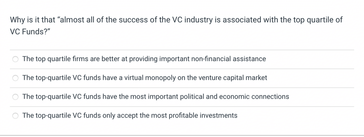 Why is it that "almost all of the success of the VC industry is associated with the top quartile of
VC Funds?"
The top quartile firms are better at providing important non-financial assistance
The top-quartile VC funds have a virtual monopoly on the venture capital market
The top-quartile VC funds have the most important political and economic connections
The top-quartile VC funds only accept the most profitable investments