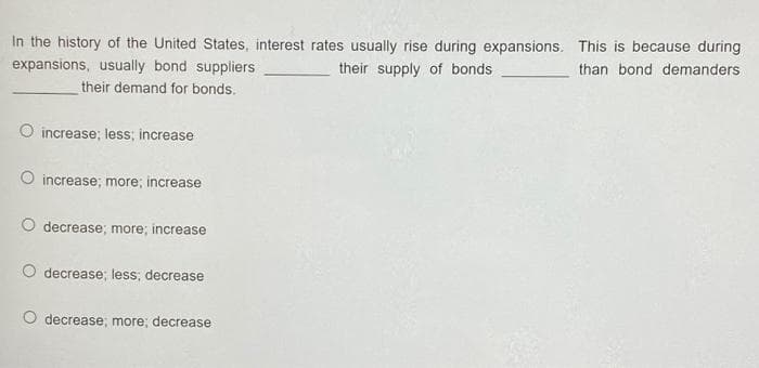 In the history of the United States, interest rates usually rise during expansions. This is because during
expansions, usually bond suppliers
their supply of bonds
than bond demanders
their demand for bonds.
O increase; less; increase
increase; more; increase
O decrease; more; increase
decrease; less; decrease
O decrease; more; decrease