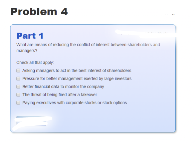 Problem 4
Part 1
What are means of reducing the conflict of interest between shareholders and
managers?
Check all that apply:
Asking managers to act in the best interest of shareholders
Pressure for better management exerted by large investors
Better financial data to monitor the company
The threat of being fired after a takeover
Paying executives with corporate stocks or stock options