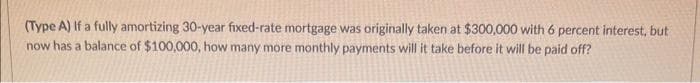 (Type A) If a fully amortizing 30-year fixed-rate mortgage was originally taken at $300,000 with 6 percent interest, but
now has a balance of $100,000, how many more monthly payments will it take before it will be paid off?