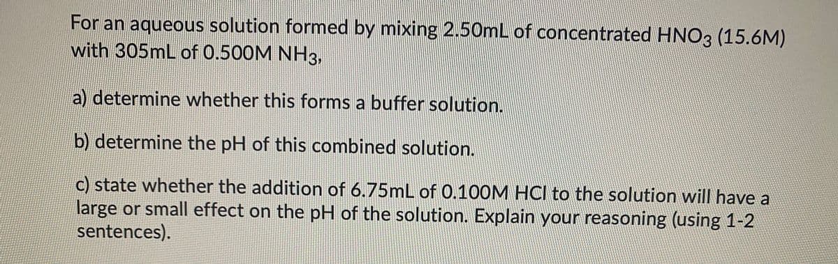 For an aqueous solution formed by mixing 2.50mL of concentrated HNO3 (15.6M)
with 305mL of 0.500M NH3,
a) determine whether this forms a buffer solution.
b) determine the pH of this combined solution.
c) state whether the addition of 6.75mL of 0.100M HCI to the solution will have a
large or small effect on the pH of the solution. Explain your reasoning (using 1-2
sentences).
