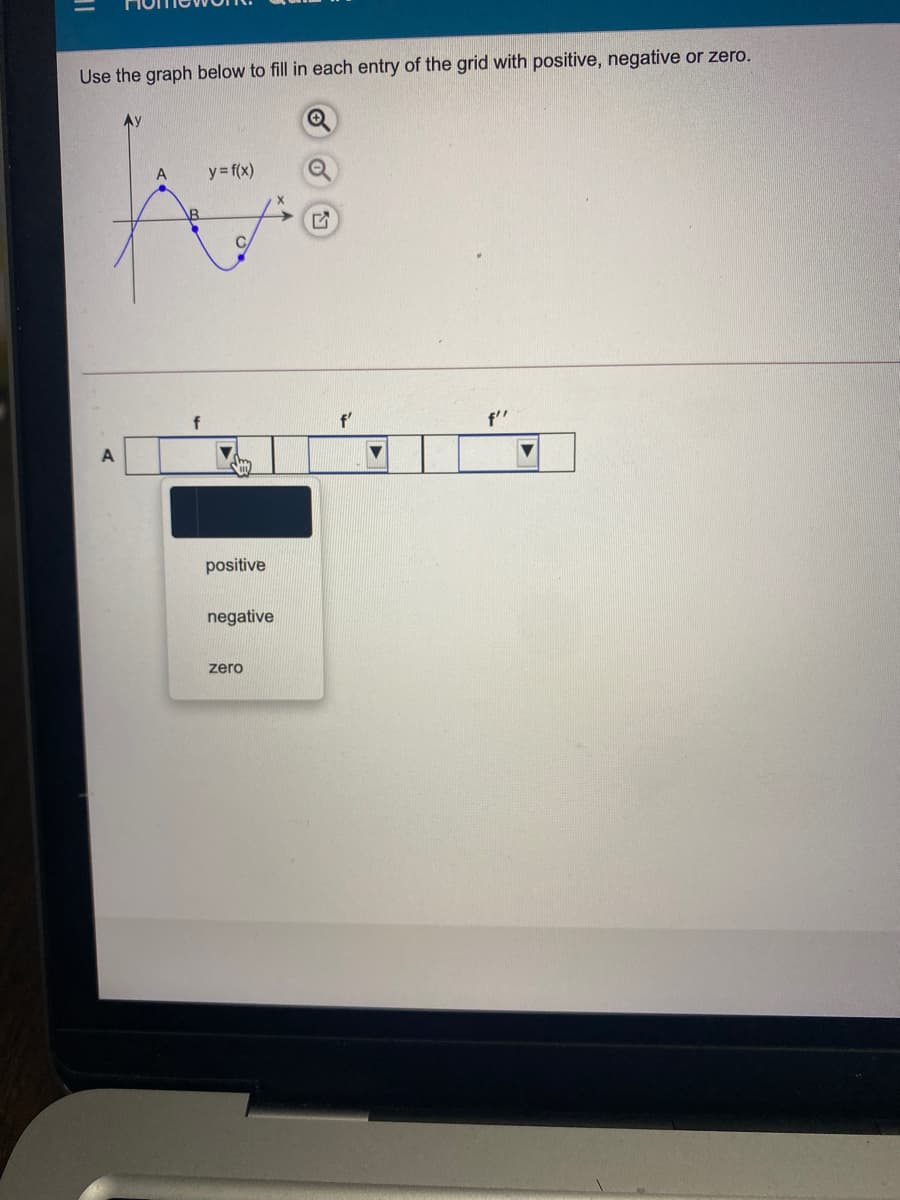 Use the graph below to fill in each entry of the grid with positive, negative or zero.
y= f(x)
\B
f
f'
f"
A
positive
negative
zero
