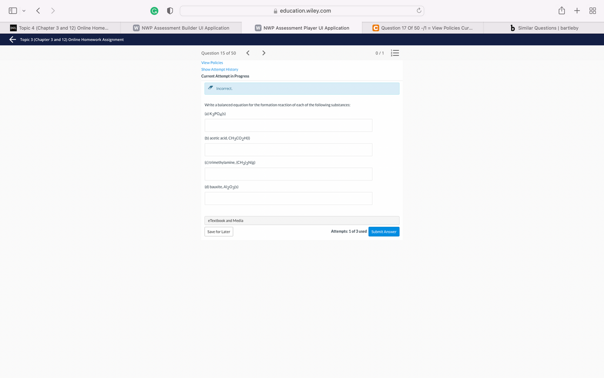 < >
education.wiley.com
+
00
D2L Topic 4 (Chapter 3 and 12) Online Home...
W NWP Assessment Builder UI Application
W NWP Assessment Player UI Application
C Question 17 Of 50 -/1 = View Policies Cur...
b Similar Questions | bartleby
E Topic 3 (Chapter 3 and 12) Online Homework Assignment
Question 15 of 50
< >
0/1 E
View Policies
Show Attempt History
Current Attempt in Progress
Incorrect.
Write a balanced equation for the formation reaction of each of the following substances:
(a) K3PO4(s)
(b) acetic acid, CH3CO2H(I)
(c) trimethylamine, (CH3)3N(g)
(d) bauxite, Al203(s)
eTextbook and Media
Save for Later
Attempts: 1 of 3 used
Submit Answer
