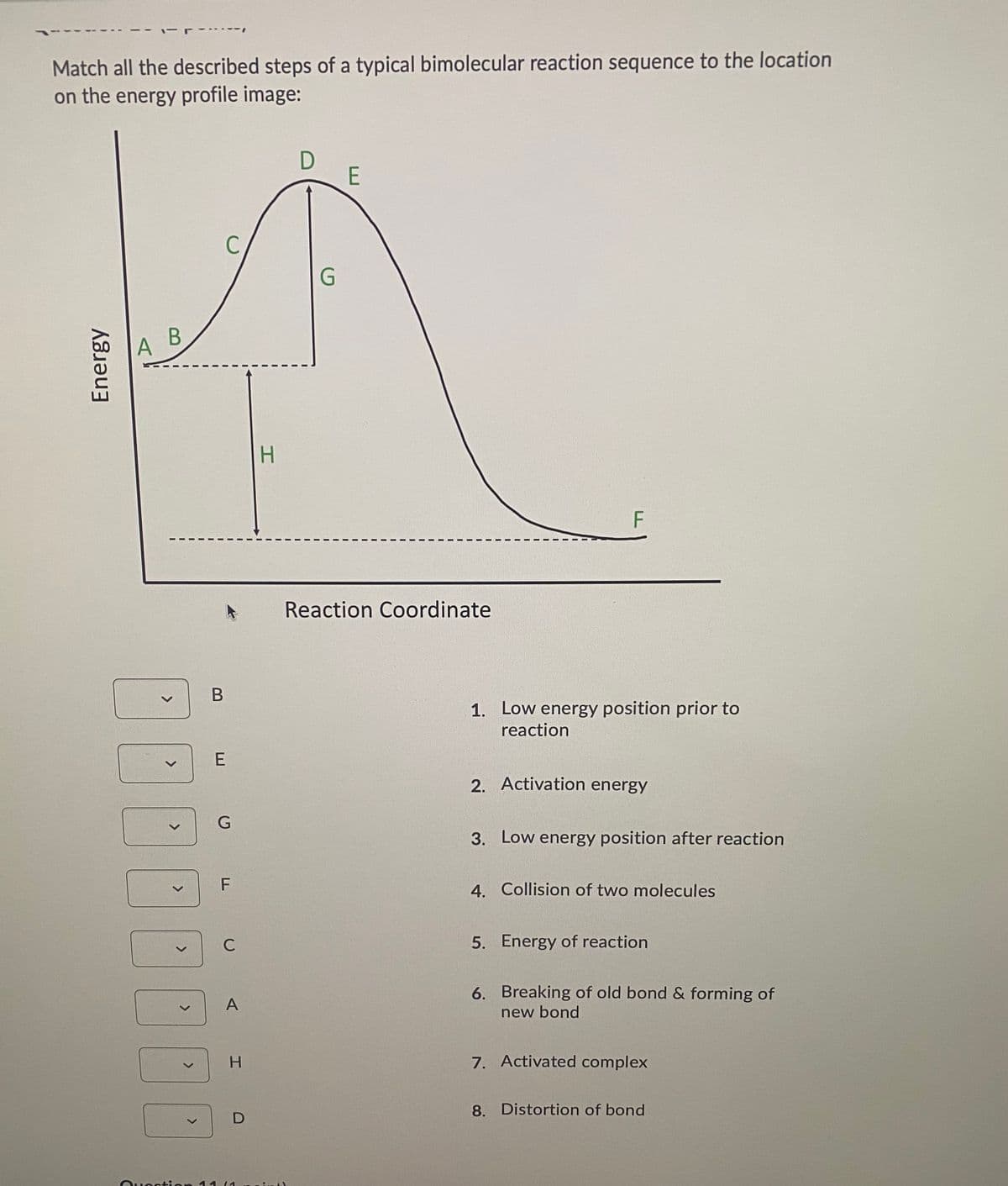 Match all the described steps of a typical bimolecular reaction sequence to the location
on the energy profile image:
D
E
C
G.
В
A
H.
F
Reaction Coordinate
1. Low energy position prior to
reaction
2. Activation energy
3. Low energy position after reaction
4. Collision of two molecules
C
5. Energy of reaction
6. Breaking of old bond & forming of
new bond
A
H.
7. Activated complex
8. Distortion of bond
Ouoction 11 (1
E
LL
<>
Energy
