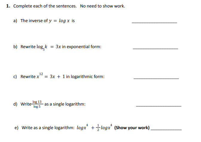 1. Complete each of the sentences. No need to show work.
a) The inverse of y = log x is
b) Rewrite log k = 3x in exponential form:
12
c) Rewrite x = 3x + 1 in logarithmic form:
log 13
d) Write- as a single logarithm:
log 5
e) Write as a single logarithm: logx +logx* (Show your work)