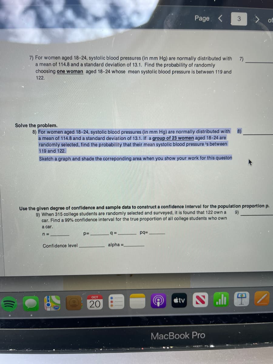 7) For women aged 18-24, systolic blood pressures (in mm Hg) are normally distributed with 7)
a mean of 114.8 and a standard deviation of 13.1. Find the probability of randomly
choosing one woman aged 18-24 whose mean systolic blood pressure is between 119 and
122.
Solve the problem.
8) For women aged 18-24, systolic blood pressures (in mm Hg) are normally distributed with 8)
a mean of 114.8 and a standard deviation of 13.1. If a group of 23 women aged 18-24 are
randomly selected, find the probability that their mean systolic blood pressure is between
119 and 122.
Sketch a graph and shade the correponding area when you show your work for this queston
Confidence level
Use the given degree of confidence and sample data to construct a confidence interval for the population proportion p.
9)
9) When 315 college students are randomly selected and surveyed, it is found that 122 own a
car. Find a 99% confidence interval for the true proportion of all college students who own
a car.
n=
p=
OCT
20
Page < 3
q=
alpha=
pq=
tv S
of
MacBook Pro