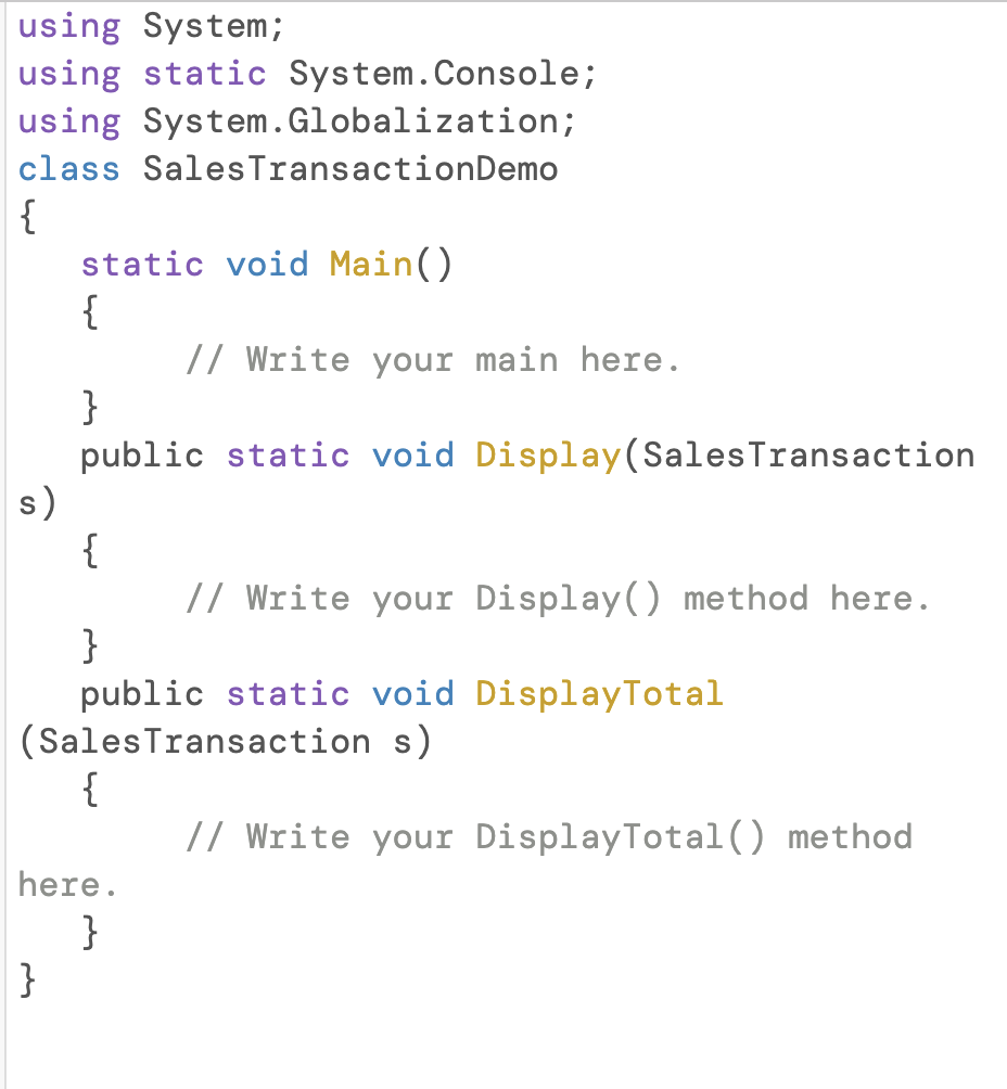 using System;
using static System.Console;
using System.Globalization;
class SalesTransactionDemo
{
static void Main()
{
// Write your main here.
}
public static void Display(SalesTransaction
s)
{
// Write your Display() method here.
}
public static void DisplayTotal
(SalesTransaction s)
{
// Write your DisplayTotal() method
here.
}
}
