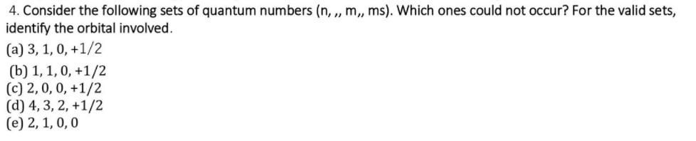 4. Consider the following sets of quantum numbers (n, „ m,, ms). Which ones could not occur? For the valid sets,
identify the orbital involved.
(a) 3, 1, 0, +1/2
(b) 1, 1, 0, +1/2
(c) 2,0, 0, +1/2
(d) 4, 3, 2, +1/2
(e) 2, 1, 0, 0
