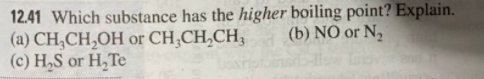 12.41 Which substance has the higher boiling point? Explain.
(a) CH,CH,OH or CH,CH,CH,
(c) H,S or H,Te
(b) NÓ or N2
