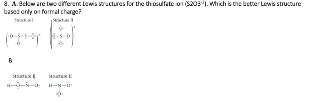 8. A. Below are two different Lewis structures for the thiosulfate ion (S2032). Which is the better Lewis structure
based only on formal charge?
Structure I
Structure II
:0:
:0:
В.
Structure I
Structure II
H-Ö-Ñ=ö:
H-N=ö:
::
