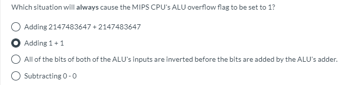 Which situation will always cause the MIPS CPU's ALU overflow flag to be set to 1?
Adding 2147483647 + 2147483647
Adding 1+1
All of the bits of both of the ALU's inputs are inverted before the bits are added by the ALU's adder.
O Subtracting 0 -0
