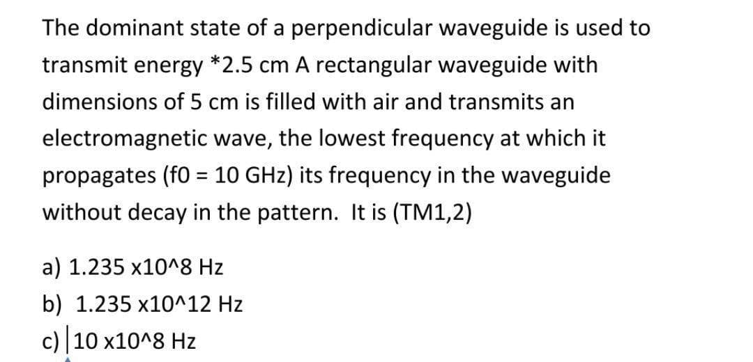 The dominant state of a perpendicular waveguide is used to
transmit energy *2.5 cm A rectangular waveguide with
dimensions of 5 cm is filled with air and transmits an
electromagnetic wave, the lowest frequency at which it
propagates (f0 = 10 GHz) its frequency in the waveguide
without decay in the pattern. It is (TM1,2)
a) 1.235 x10^8 Hz
b) 1.235 x10^12 Hz
c) 10 x10^8 Hz
