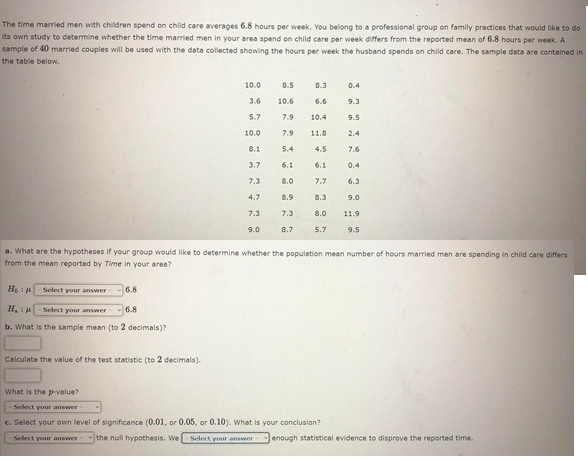 The time married men with children spend on child care averages 6.8 hours per week. You belong to a professional group on family practices that would like to do
its own study to determine whether the time married men in your area spend on child care per week differs from the reported mean of 6.8 hours per week. A
sample of 40 married couples will be used with the data collected showing the hours per week the husband spends on child care. The sample data are contained in
the table below.
10.0
8.5
8.3
0.4
3.6
10.6
6.6
9.3
5.7
7.9
10.4
9.5
10.0
7.9
11.0
2.4
8.1
5.4
4.5
7.6
3.7
6.1
6.1
0.4
7.3
8.0
7.7
6.3
4.7
8.9
8.3
9.0
7.3
7.3
8.0
11.9
9.0
8.7
5.7
9.5
a. What are the hypotheses if your group would like to determine whether the population mean number of hours married men are spending in child care differs
from the mean reported by Time in your area?
Select your answer
6.8
H.:uSelect your answer
6.8
b. What is the sample mean (to 2 decimals)?
Calculate the value of the test statistic (to 2 decimals).
What is the p-value?
Select your answer
c. Select your own level of significance (0.01, or 0.05, or 0.10). What is your conclusion?
Select your answer
the null hypothesis. We
Select your answer
enough statistical evidence to disprove the reported time.
