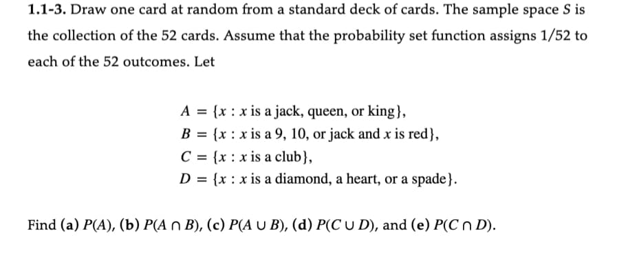 1.1-3. Draw one card at random from a standard deck of cards. The sample space S is
the collection of the 52 cards. Assume that the probability set function assigns 1/52 to
each of the 52 outcomes. Let
A = {x: x is a jack, queen, or king},
B = {x
C = {x
D = {x
x is a 9, 10, or jack and x is red},
x is a club},
x is a diamond, a heart, or a spade}.
Find (a) P(A), (b) P(A n B), (c) P(A U B), (d) P(C U D), and (e) P(C n D).