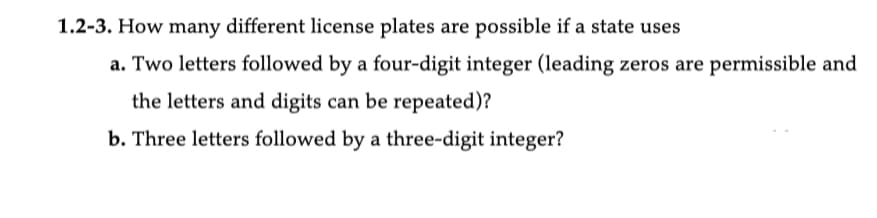 1.2-3. How many different license plates are possible if a state uses
a. Two letters followed by a four-digit integer (leading zeros are permissible and
the letters and digits can be repeated)?
b. Three letters followed by a three-digit integer?