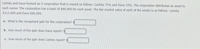 Carlota and Dave formed an S corporation that is owned as follows: Carlota 75% and Dave 25%. The corporation distributes an asset to
each owner. The corporation has a basis of $80,000 for each asset. The fair market value of each of the assets is as follows: Carlota
$112,000 and Dave $96,000.
a. What is the recognized gain for the corporation?
b. How much of the gain does Dave report? [
c. How much of the gain does Carlota report?