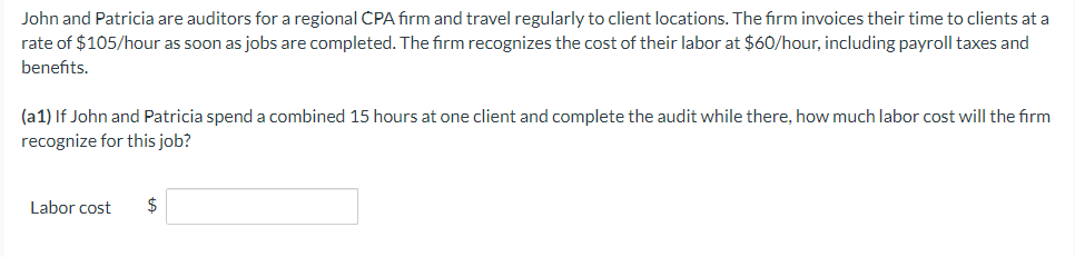 John and Patricia are auditors for a regional CPA firm and travel regularly to client locations. The firm invoices their time to clients at a
rate of $105/hour as soon as jobs are completed. The firm recognizes the cost of their labor at $60/hour, including payroll taxes and
benefits.
(a1) If John and Patricia spend a combined 15 hours at one client and complete the audit while there, how much labor cost will the firm
recognize for this job?
Labor cost