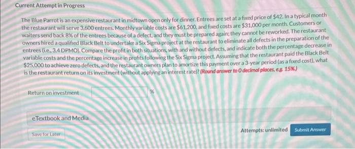 Current Attempt in Progress
The Blue Parrot is an expensive restaurant in midtown open only for dinner. Entrees are set at a fixed price of $42. In a typical month
the restaurant will serve 3,600 entrees. Monthly variable costs are $61,200, and fixed costs are $31,000 per month. Customers or
waiters send back 8% of the entrees because of a defect, and they must be prepared again; they cannot be reworked. The restaurant
owners hired a qualified Black Belt to undertake a Six Sigma project at the restaurant to eliminate all defects in the preparation of the
entrees (i.e., 3.4 DPMO). Compare the profit in both situations, with and without defects, and indicate both the percentage decrease in
variable costs and the percentage increase in profits following the Six Sigma project. Assuming that the restaurant paid the Black Belt
$25,000 to achieve zero defects, and the restaurant owners plan to amortize this payment over a 3-year period (as a fixed cost), what
is the restaurant return on its investment (without applying an interest rate)? (Round answer to 0 decimal places, e.g. 15%)
Return on investment
e Textbook and Media
Save for Later
Attempts: unlimited
Submit Answer