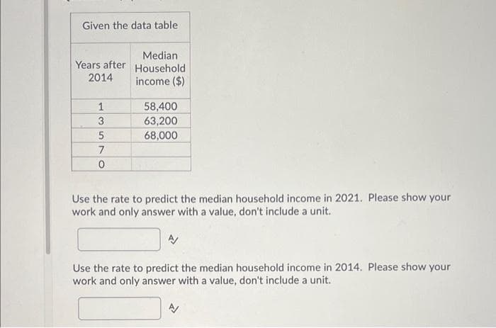 Given the data table.
Years after
2014
1
3
5
7
0
Median
Household
income ($)
58,400
63,200
68,000
Use the rate to predict the median household income in 2021. Please show your
work and only answer with a value, don't include a unit.
Use the rate to predict the median household income in 2014. Please show your
work and only answer with a value, don't include a unit.
N