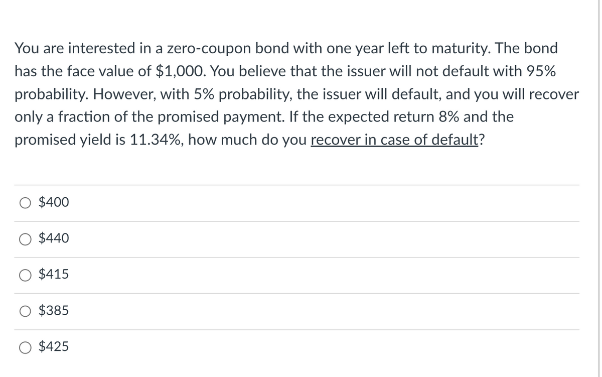 You are interested in a zero-coupon bond with one year left to maturity. The bond
has the face value of $1,000. You believe that the issuer will not default with 95%
probability. However, with 5% probability, the issuer will default, and you will recover
only a fraction of the promised payment. If the expected return 8% and the
promised yield is 11.34%, how much do you recover in case of default?
$400
$440
$415
$385
O $425