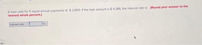 55
A loan calls for 5 equal annual payments of $ 2,800. If the loan amount is $9,386, the interest rate is: (Round your answer to the
nearest whole percent.)
Interest rate.
%