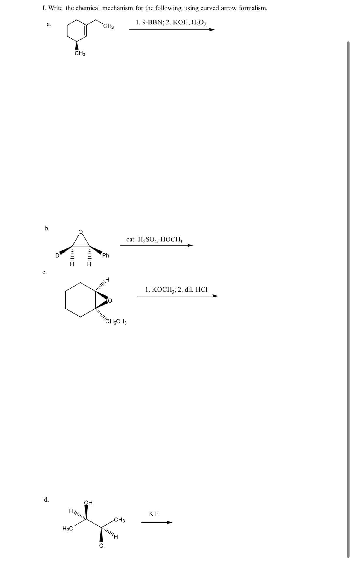 I. Write the chemical mechanism for the following using curved arrow formalism.
a.
b.
C.
I
CH3
H
1. 9-BBN; 2. KOH, H₂O₂
CH3
Ph
CH2CH3
d.
HIIIII
H3C
OH
CI
cat. H2SO4, HOCH3
1. KOCH3; 2. dil. HCl
CH3
KH