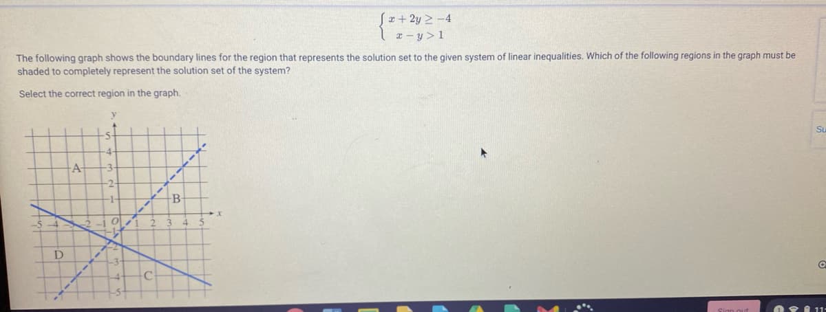 Sx+ 2y 2 -4
The following graph shows the boundary lines for the region that represents the solution set to the given system of linear inequalities. Which of the following regions in the graph must be
shaded to completely represent the solution set of the system?
Select the correct region in the graph.
Su
4.
A-
-3-
-2-
-B
O I 1-
