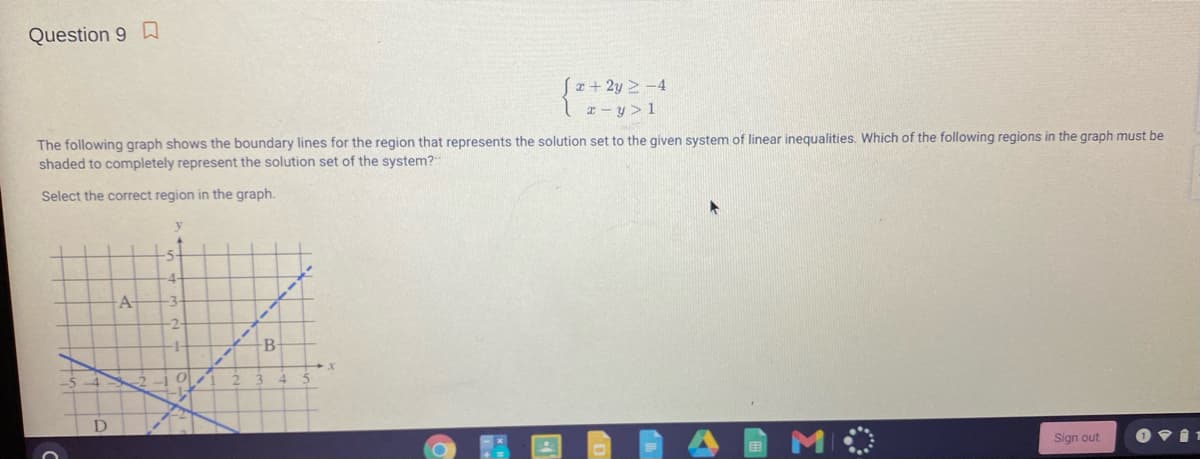 Question 9 D
(x+2y > -4
x- y > 1
The following graph shows the boundary lines for the region that represents the solution set to the given system of linear inequalities. Which of the following regions in the graph must be
shaded to completely represent the solution set of the system?
Select the correct region in the graph.
A-
-2-
-
B-
Sign out
