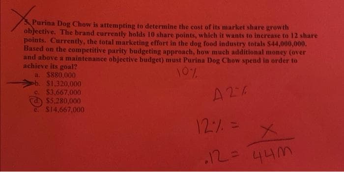 Purina Dog Chow is attempting to determine the cost of its market share growth
objective. The brand currently holds 10 share points, which it wants to increase to 12 share
points. Currently, the total marketing effort in the dog food industry totals S44,000,000.
Based on the competitive parity budgeting approach, how much additional money (over
and above a maintenance objective budget) must Purina Dog Chow spend in order to
achieve its goal?
a. $880,000
ob. $1.320,000
C. $3.667,000
d) $5,280,000
C $14,667,000
701
A26
12% =
44M
