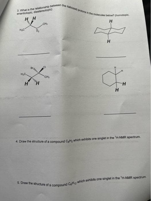 3. What is the relationship between the italicized protons in the molecules below? (homotopic,
enantiotopic, diastereotopic)
HH
CH₂
H
H₂C
H
O
H
"H
H
4. Draw the structure of a compound CH₂ which exhibits one singlet in the 'H-NMR spectrum.
5. Draw the structure of a compound C6H12 which exhibits one singlet in the 'H-NMR spectrum.
H₂C.
Br
CH₂
H