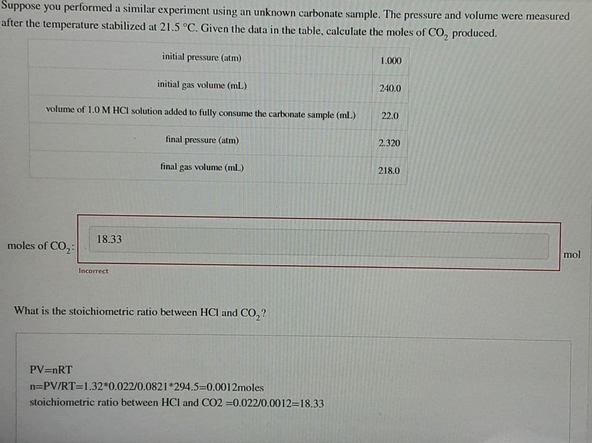 Suppose you performed a similar experiment using an unknown carbonate sample. The pressure and volume were measured
after the temperature stabilized at 21.5 °C. Given the data in the table, calculate the moles of CO₂ produced.
moles of CO₂:
volume of 1.0 M HCI solution added to fully consume the carbonate sample (ml)
18.33
PV=nRT
initial pressure (atm)
Incorrect
initial gas volume (mL)
final pressure (atm)
final gas volume (mL)
What is the stoichiometric ratio between HCI and CO₂?
n=PV/RT=1.32*0.022/0.0821*294.5-0.0012moles
stoichiometric ratio between HCI and CO2=0.022/0.0012-18.33
1.000
240.0
22.0
2.320
218.0
mol