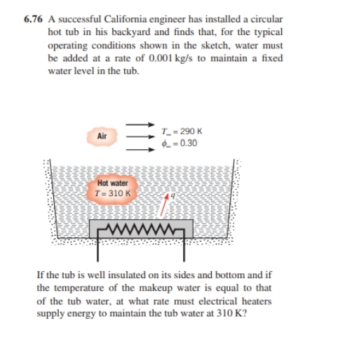 6.76 A successful California engineer has installed a circular
hot tub in his backyard and finds that, for the typical
operating conditions shown in the sketch, water must
be added at a rate of 0.001 kg/s to maintain a fixed
water level in the tub.
Air
3
Hot water
T= 310 K
T_=290 K
=0.30
If the tub is well insulated on its sides and bottom and if
the temperature of the makeup water is equal to that
of the tub water, at what rate must electrical heaters
supply energy to maintain the tub water at 310 K?