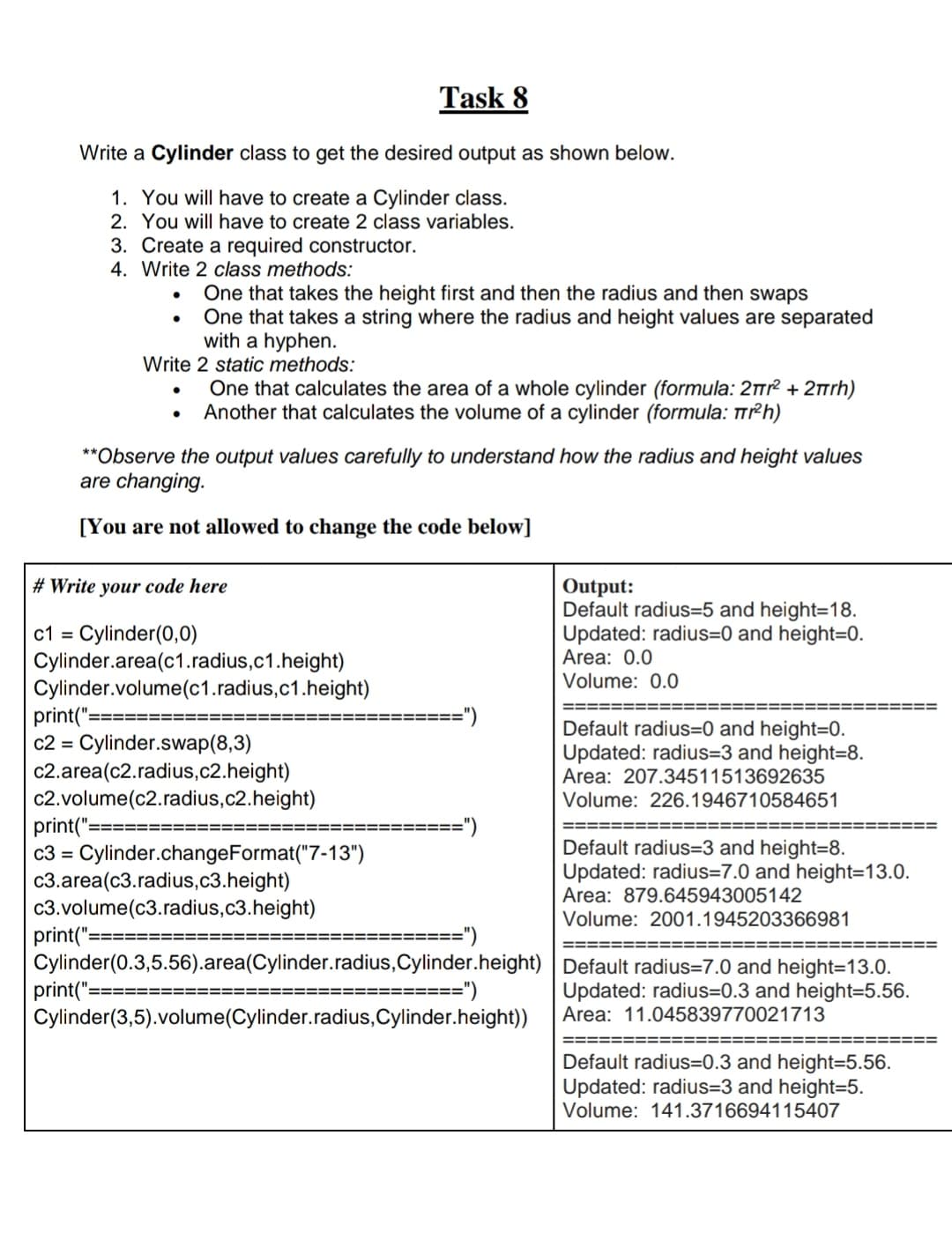 Write a Cylinder class to get the desired output as shown below.
1. You will have to create a Cylinder class.
2. You will have to create 2 class variables.
3. Create a required constructor.
4. Write 2 class methods:
One that takes the height first and then the radius and then swaps
One that takes a string where the radius and height values are separated
with a hyphen.
Write 2 static methods:
●
●
One that calculates the area of a whole cylinder (formula: 2π² + 2πrh)
Another that calculates the volume of a cylinder (formula: Tr²h)
**Observe the output values carefully to understand how the radius and height values
are changing.
[You are not allowed to change the code below]
# Write your code here
c1 Cylinder(0,0)
Cylinder.area(c1.radius,c1.height)
Task 8
Cylinder.volume (c1.radius,c1.height)
print("=
c2 = Cylinder.swap(8,3)
c2.area(c2.radius,c2.height)
c2.volume(c2.radius,c2.height)
print("= =======
c3 = Cylinder.changeFormat("7-13")
=======
c3.area(c3.radius,c3.height)
c3.volume(c3.radius,c3.height)
==========
")
print("=
Cylinder (0.3,5.56).area(Cylinder.radius,Cylinder.height)
print("==
======")
Cylinder (3,5).volume(Cylinder.radius, Cylinder.height))
==")
Output:
Default radius=5 and height=18.
Updated: radius=0 and height=0.
Area: 0.0
Volume: 0.0
Default radius=0 and height=0.
Updated: radius=3 and height=8.
Area: 207.34511513692635
Volume: 226.1946710584651
Default radius=3 and height=8.
Updated: radius=7.0 and height=13.0.
Area: 879.645943005142
Volume: 2001.1945203366981
Default radius=7.0 and height=13.0.
Updated: radius=0.3 and height=5.56.
Area: 11.045839770021713
Default radius=0.3 and height=5.56.
Updated: radius=3 and height=5.
Volume: 141.3716694115407