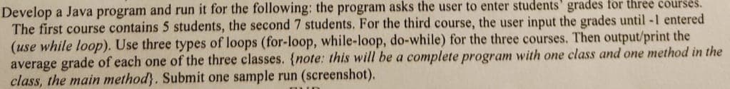 Develop a Java program and run it for the following: the program asks the user to enter students' grades for three courses.
The first course contains 5 students, the second 7 students. For the third course, the user input the grades until -1 entered
(use while loop). Use three types of loops (for-loop, while-loop, do-while) for the three courses. Then output/print the
average grade of each one of the three classes. {note: this will be a complete program with one class and one method in the
class, the main method}. Submit one sample run (screenshot).