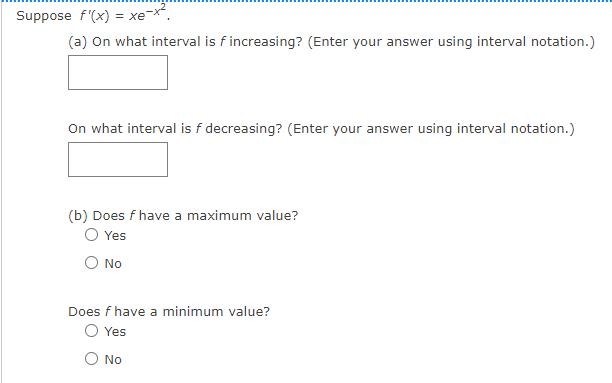 Suppose f'(x) = xe-x².
(a) On what interval is f increasing? (Enter your answer using interval notation.)
On what interval is f decreasing? (Enter your answer using interval notation.)
(b) Does f have a maximum value?
O Yes
No
Does f have a minimum value?
Yes
No