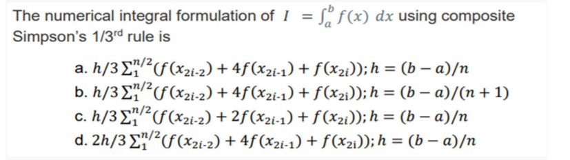 The numerical integral formulation of I = S" f(x) dx using composite
Simpson's 1/3rd rule is
a. h/3 E?F(x2i-2) + 4f(x2i-1) + f(x2i));h = (b – a)/n
b. h/3 E?F(x2i-2) + 4f(x2i-1) + f(x2i)); h = (b – a)/(n + 1)
c. h/3E²F(x2i-2) + 2f(x2i-1) + f (x2i)); h = (b – a)/n
d. 2h/3 EF(x2i-2) + 4f (x2i-1) + f (x21)); h = (b – a)/n
