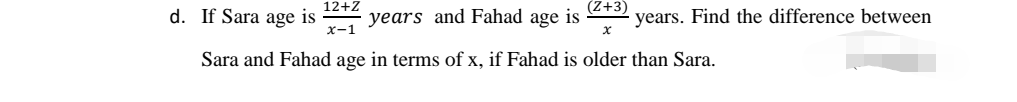 (Z+3)
d. If Sara age is
12+Z
years and Fahad age is
x-1
years. Find the difference between
Sara and Fahad age in terms of x, if Fahad is older than Sara.
