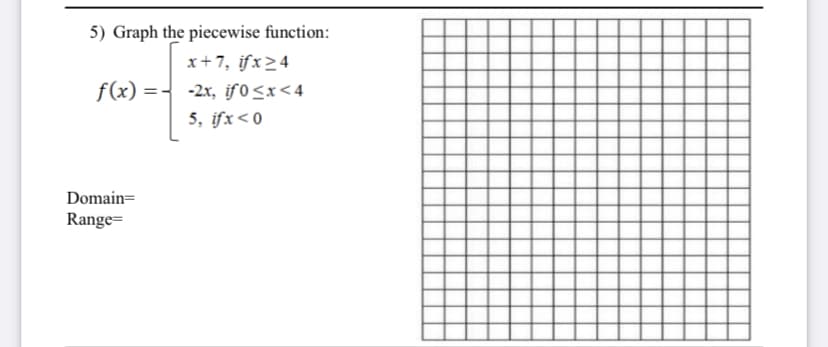 5) Graph the piecewise function:
x+7, ifx>4
f(x) =- -2x, if 0<x<4
5, ifx<0
Domain=
Range=
